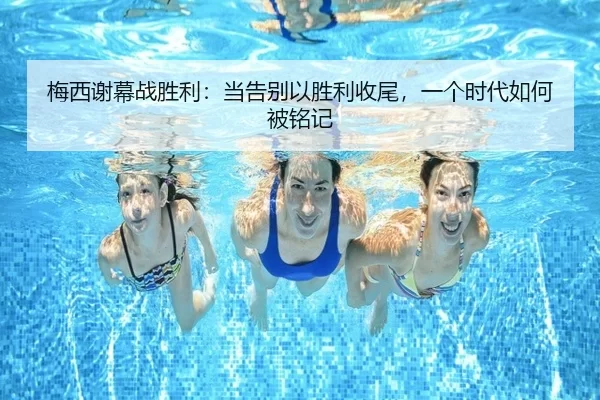 梅西谢幕战胜利：当告别以胜利收尾，一个时代如何被铭记